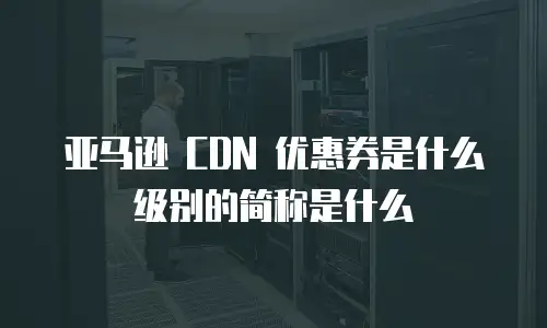 亚马逊 CDN 优惠券是什么级别的简称是什么