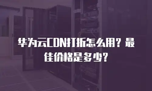 华为云CDN打折怎么用？最佳价格是多少？