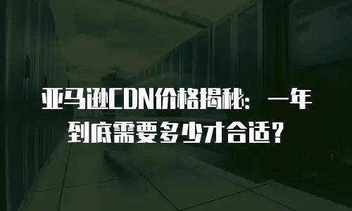 亚马逊CDN价格揭秘：一年到底需要多少才合适？