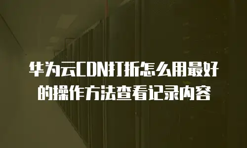 华为云CDN打折怎么用最好的操作方法查看记录内容