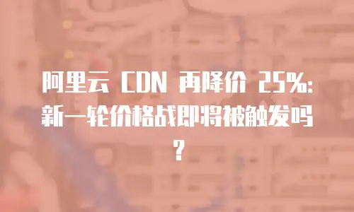 阿里云 CDN 再降价 25%：新一轮价格战即将被触发吗？