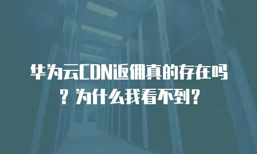 华为云CDN返佣真的存在吗？为什么我看不到？