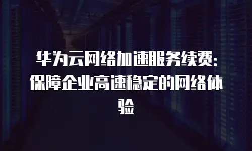 华为云网络加速服务续费：保障企业高速稳定的网络体验
