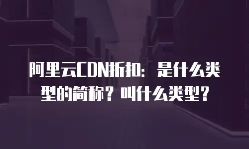 阿里云CDN折扣：是什么类型的简称？叫什么类型？