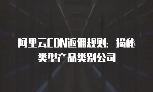 阿里云CDN返佣规则：揭秘类型产品类别公司