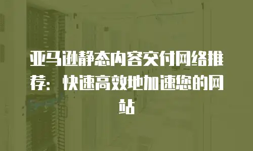 亚马逊静态内容交付网络推荐：快速高效地加速您的网站