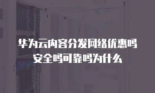 华为云内容分发网络优惠吗安全吗可靠吗为什么