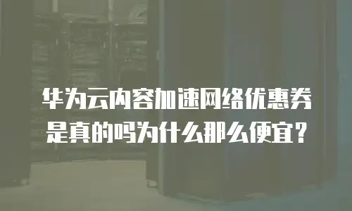 华为云内容加速网络优惠券是真的吗为什么那么便宜？
