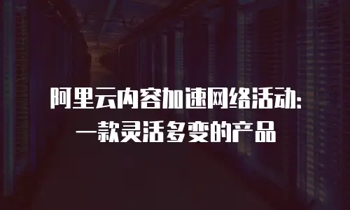 阿里云内容加速网络活动：一款灵活多变的产品