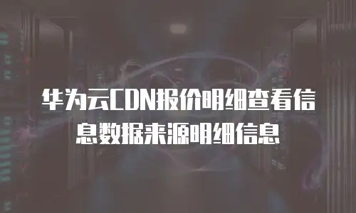华为云CDN报价明细查看信息数据来源明细信息