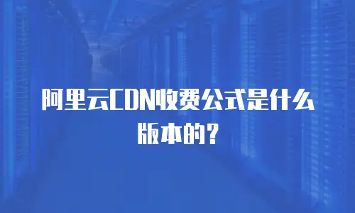 阿里云CDN收费公式是什么版本的？