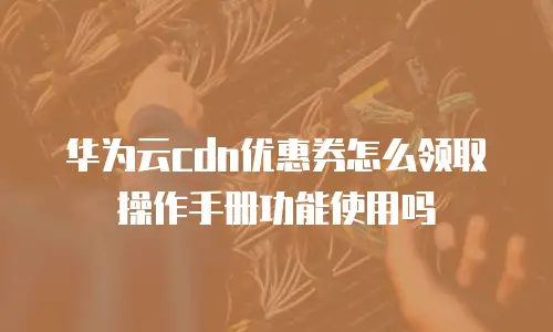 华为云cdn优惠券怎么领取操作手册功能使用吗