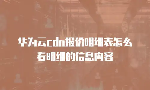 华为云cdn报价明细表怎么看明细的信息内容