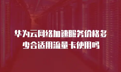华为云网络加速服务价格多少合适用流量卡使用吗