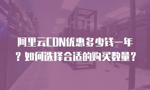 阿里云CDN优惠多少钱一年？如何选择合适的购买数量？