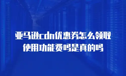 亚马逊cdn优惠券怎么领取使用功能费吗是真的吗