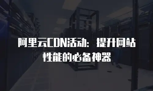 阿里云CDN活动：提升网站性能的必备神器