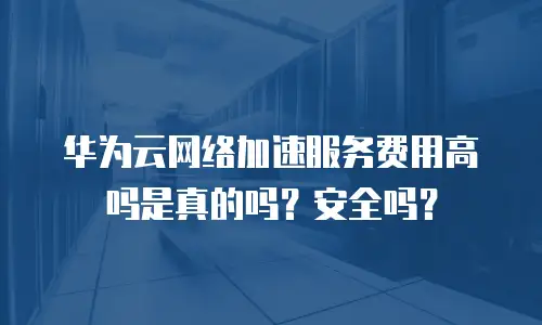 华为云网络加速服务费用高吗是真的吗？安全吗？