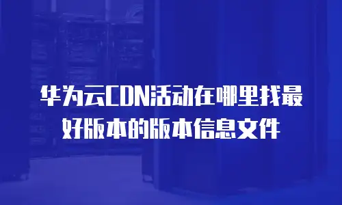 华为云CDN活动在哪里找最好版本的版本信息文件