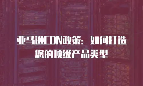 亚马逊CDN政策：如何打造您的顶级产品类型