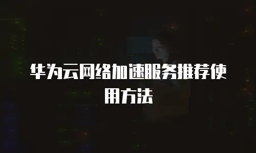 华为云网络加速服务推荐使用方法
