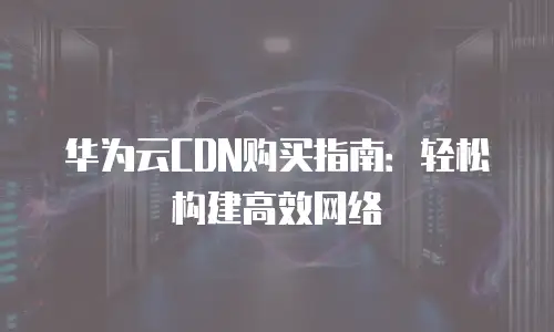 华为云CDN购买指南：轻松构建高效网络