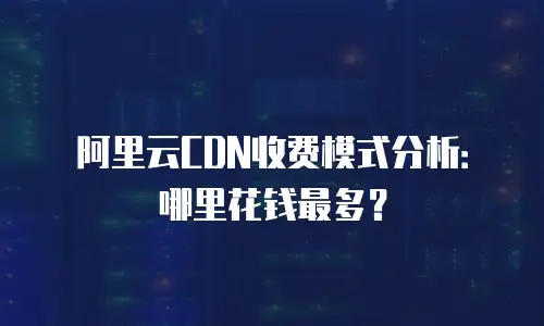 阿里云CDN收费模式分析：哪里花钱最多？