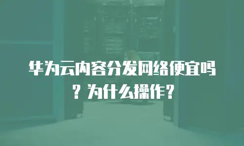 华为云内容分发网络便宜吗？为什么操作？