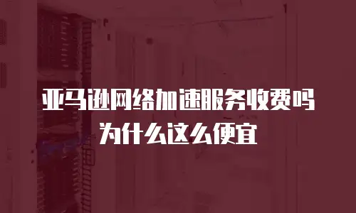 亚马逊网络加速服务收费吗为什么这么便宜