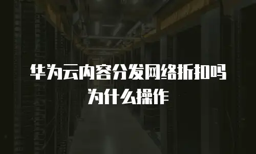 华为云内容分发网络折扣吗为什么操作