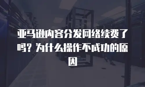 亚马逊内容分发网络续费了吗？为什么操作不成功的原因