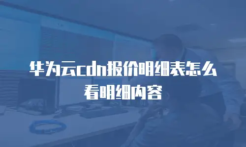 华为云cdn报价明细表怎么看明细内容
