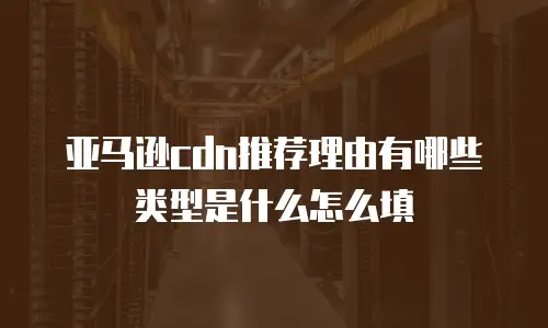 亚马逊cdn推荐理由有哪些类型是什么怎么填