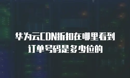 华为云CDN折扣在哪里看到订单号码是多少位的