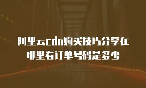 阿里云cdn购买技巧分享在哪里看订单号码是多少