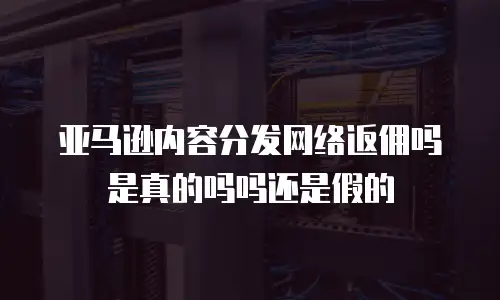 亚马逊内容分发网络返佣吗是真的吗吗还是假的