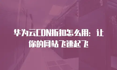 华为云CDN折扣怎么用：让你的网站飞速起飞