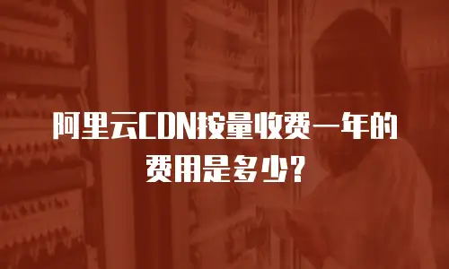 阿里云CDN按量收费一年的费用是多少？