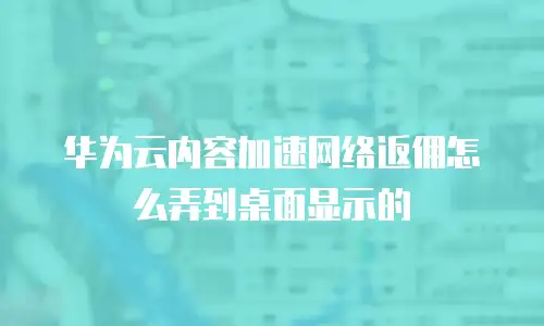 华为云内容加速网络返佣怎么弄到桌面显示的