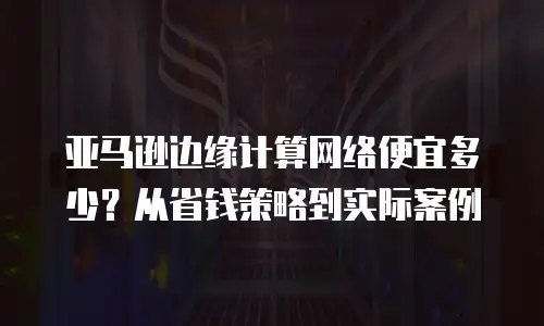 亚马逊边缘计算网络便宜多少？从省钱策略到实际案例