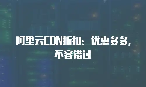 阿里云CDN折扣：优惠多多，不容错过