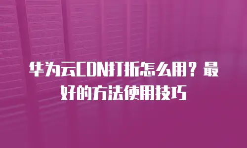 华为云CDN打折怎么用？最好的方法使用技巧