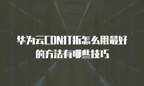 华为云CDN打折怎么用最好的方法有哪些技巧
