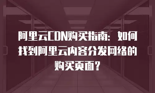 阿里云CDN购买指南：如何找到阿里云内容分发网络的购买页面？