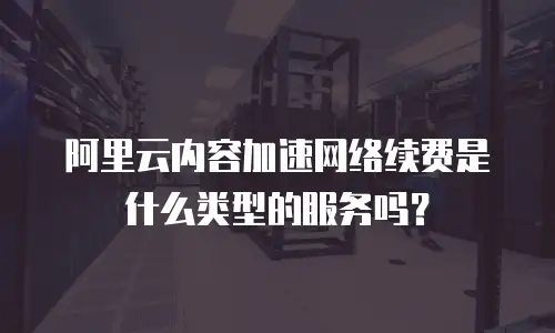 阿里云内容加速网络续费是什么类型的服务吗？