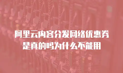 阿里云内容分发网络优惠券是真的吗为什么不能用