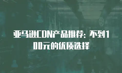 亚马逊CDN产品推荐: 不到100元的优质选择