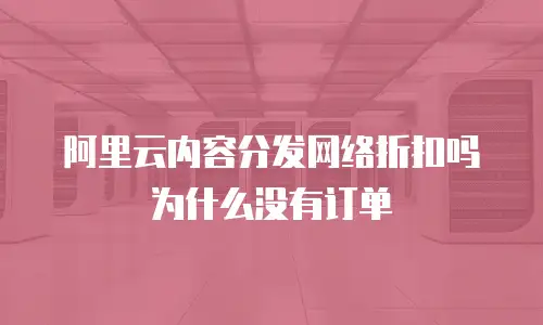 阿里云内容分发网络折扣吗为什么没有订单