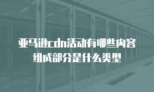 亚马逊cdn活动有哪些内容组成部分是什么类型