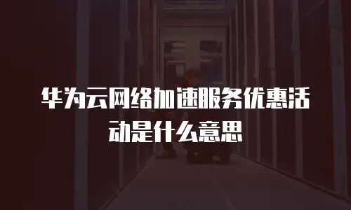 华为云网络加速服务优惠活动是什么意思